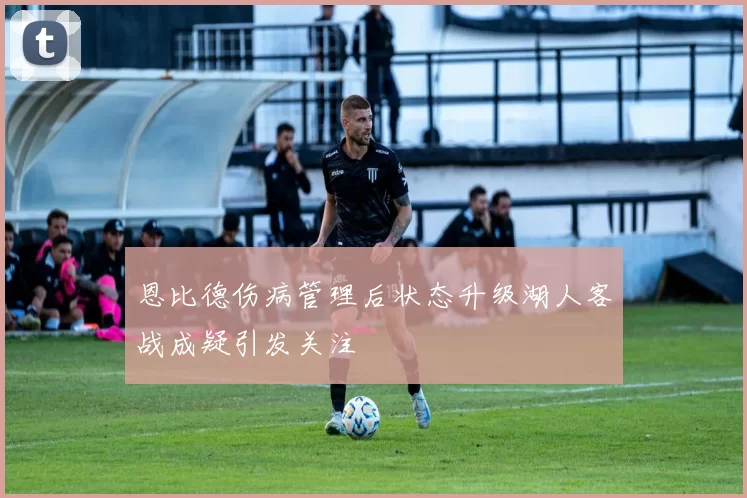 恩比德伤病管理后状态升级湖人客战成疑引发关注