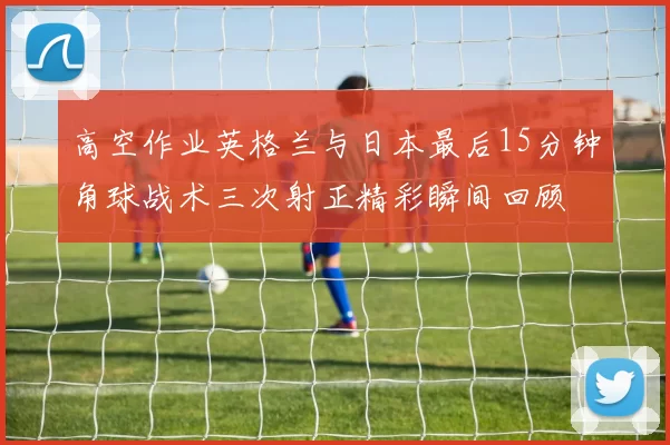 高空作业英格兰与日本最后15分钟角球战术三次射正精彩瞬间回顾