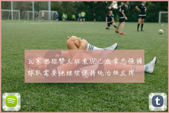 瓦塞尔称赞文班表现已成常态强调球队需要他继续保持统治级发挥
