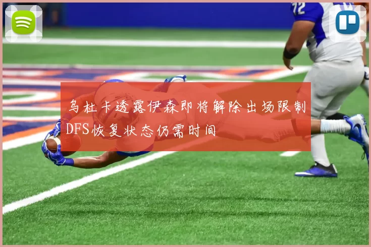 乌杜卡透露伊森即将解除出场限制DFS恢复状态仍需时间