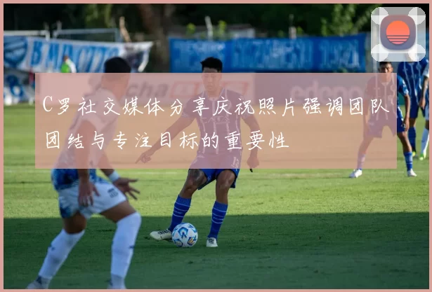 C罗社交媒体分享庆祝照片强调团队团结与专注目标的重要性