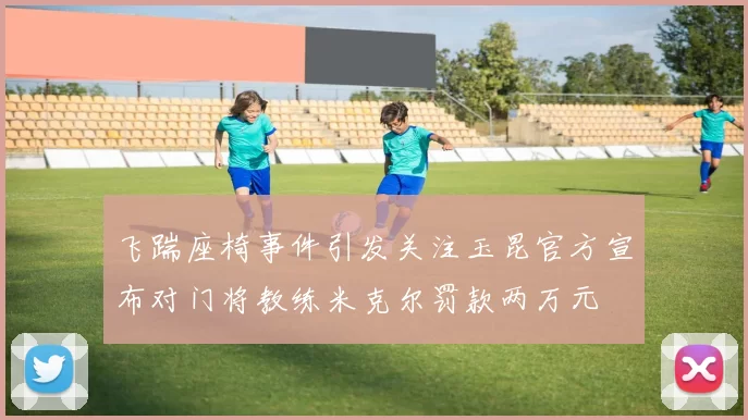 飞踹座椅事件引发关注玉昆官方宣布对门将教练米克尔罚款两万元