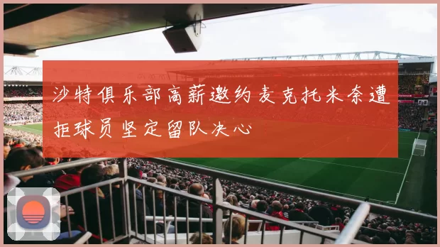 沙特俱乐部高薪邀约麦克托米奈遭拒球员坚定留队决心