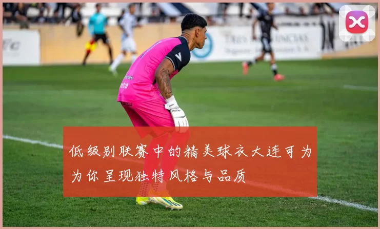 低级别联赛中的精美球衣大连可为为你呈现独特风格与品质