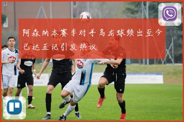 阿森纳本赛季对手乌龙球频出至今已达五记引发热议