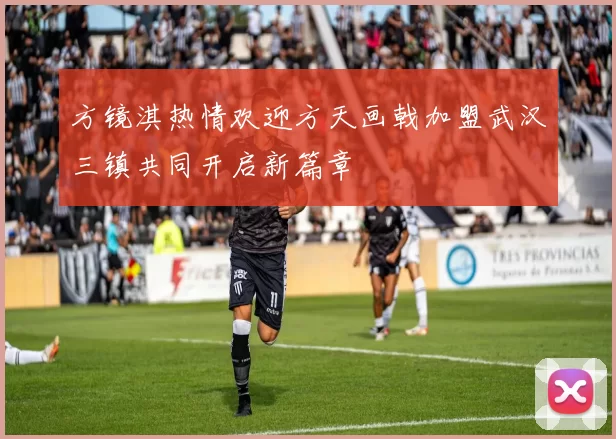 方镜淇热情欢迎方天画戟加盟武汉三镇共同开启新篇章