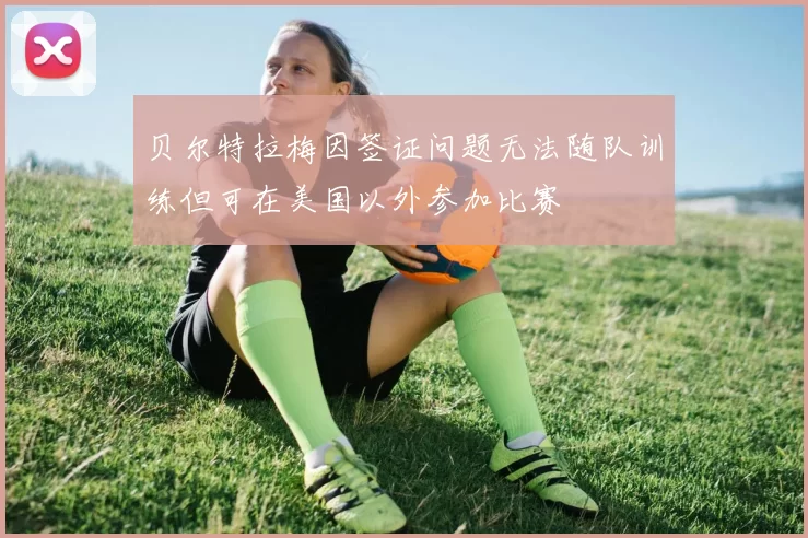 贝尔特拉梅因签证问题无法随队训练但可在美国以外参加比赛