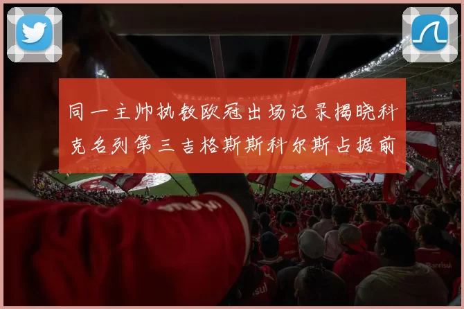 同一主帅执教欧冠出场记录揭晓科克名列第三吉格斯斯科尔斯占据前两位