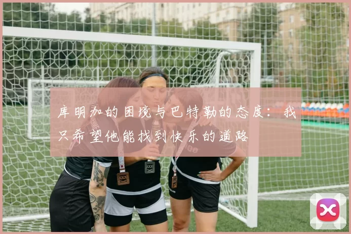 库明加的困境与巴特勒的态度：我只希望他能找到快乐的道路