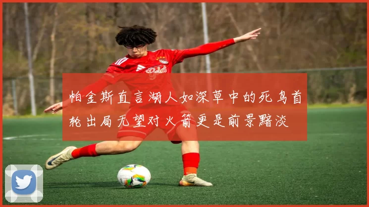 帕金斯直言湖人如深草中的死鸟首轮出局无望对火箭更是前景黯淡